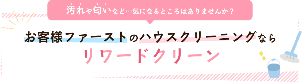 汚れや匂いなど…気になるところはありませんか？ お客様ファーストのハウスクリーニングならリワードクリーン