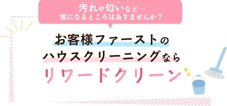 汚れや匂いなど…気になるところはありませんか？ お客様ファーストのハウスクリーニングならリワードクリーン